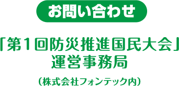 お問い合わせ「第1回防災推進国民大会」運営事務局（株式会社フォンテック内）