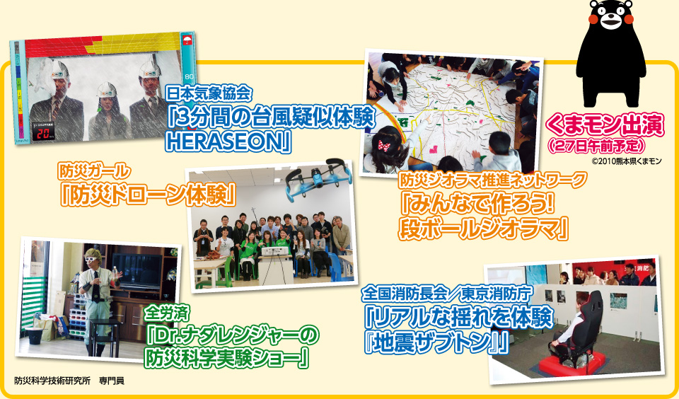 日本気象協会 「3分間の台風疑似体験HERASEON」　防災ガール 「防災ドローン体験」　全労済 「Dr.ナダレンジャーの防災科学実験ショー」　防災ジオラマ推進ネットワーク 「みんなで作ろう！段ボールジオラマ」　全国消防長会／東京消防庁 「リアルな揺れを体験『地震ザブトン』」　くまモン出演 （27日午前予定）&copy; 2010熊本県くまモン