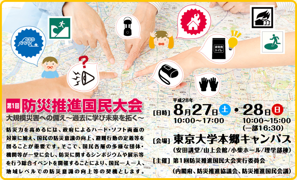 防災力を高めるには、政府によるハード・ソフト両面の対策に加え、国民の防災意識の向上、避難行動の定着等を図ることが重要です。そこで、国民各層の多様な団体・機関等が一堂に会し、防災に関するシンポジウムや展示等を行う総合イベントを開催することにより、国民一人一人、地域レベルでの防災意識の向上等の契機とします。　[日程]	平成28年8月27日（土）10:00～17:00・28日（日）10:00～15:00（一部16:30）　[会場]　東京大学　本郷キャンパス（安田講堂/山上会館/小柴ホール/理学部棟）[主催]	第1回防災推進国民大会実行委員会（内閣府、防災推進協議会、防災推進国民会議）