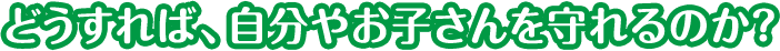 どうすれば、自分やお子さんを守れるのか？