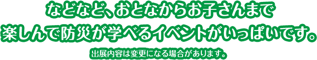 などなど、おとなからお子さんまで楽しんで防災が学べるイベントがいっぱいです。出展内容は変更になる場合があります。