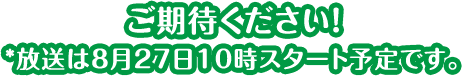 ご期待ください！*放送は8月27日10時スタート予定です。