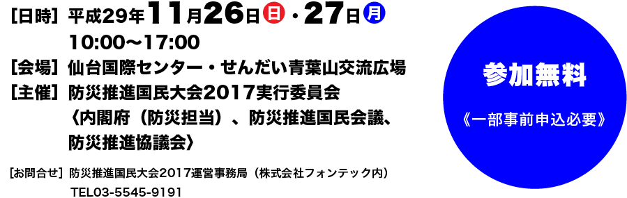 日時:平成29年11月26日(日)、27日(月)10時から17時。会場:仙台国際センター、仙台青葉山交流広場。主催:防災推進国民大会2017実行委員会、<内閣府(防災担当)、防災推進国民会議、防災推進協議会>。お問い合わせ:防災推進国民大会2017畝委事務局(株式会社フォンテック内)、TEL03-5545-9191。参加無料<一部事前申込必要>