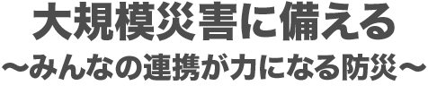 大規模災害に備える〜みんなの連携が力になる防災〜