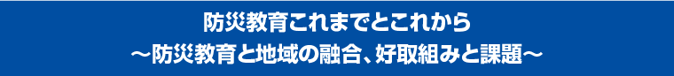 防災教育これまでとこれから〜防災教育と地域の融合、好取組みと課題〜