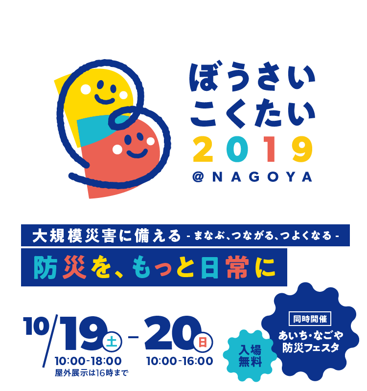 ぼうさいこくたい2019@NAGOYA 大規模災害に備える - まなぶ、つながる、つよくなる - 防災を、もっと日常に 10/19(土)〜10/20(日) 屋外展示は16時まで 入場無料 同時開催 あいち・なごや防災フェスタ